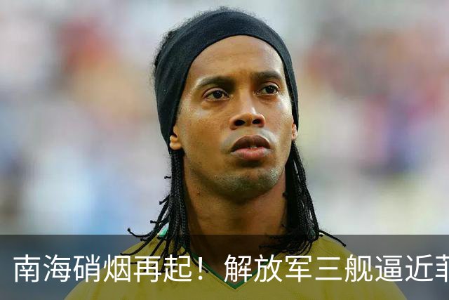 南海硝烟再起！解放军三舰逼近菲律宾海域，表态震慑力十足
